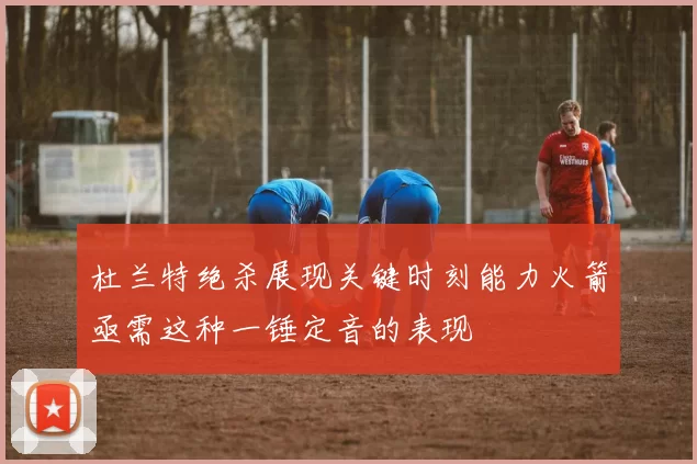 杜兰特绝杀展现关键时刻能力火箭亟需这种一锤定音的表现