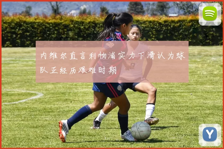 内维尔直言利物浦实力下滑认为球队正经历艰难时期