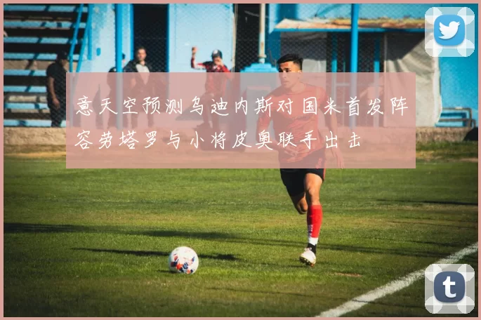 意天空预测乌迪内斯对国米首发阵容劳塔罗与小将皮奥联手出击