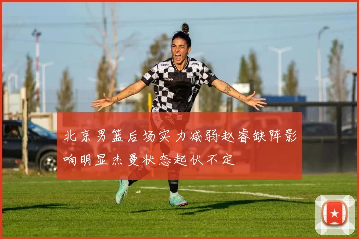 北京男篮后场实力减弱赵睿缺阵影响明显杰曼状态起伏不定