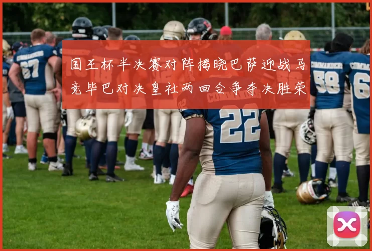 国王杯半决赛对阵揭晓巴萨迎战马竞毕巴对决皇社两回合争夺决胜荣耀