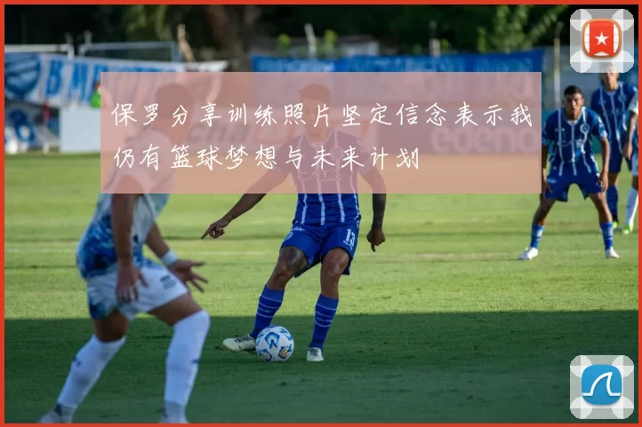 保罗分享训练照片坚定信念表示我仍有篮球梦想与未来计划