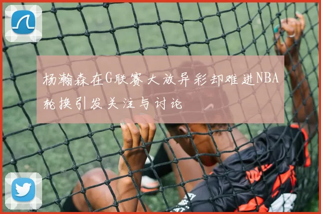 杨瀚森在G联赛大放异彩却难进NBA轮换引发关注与讨论