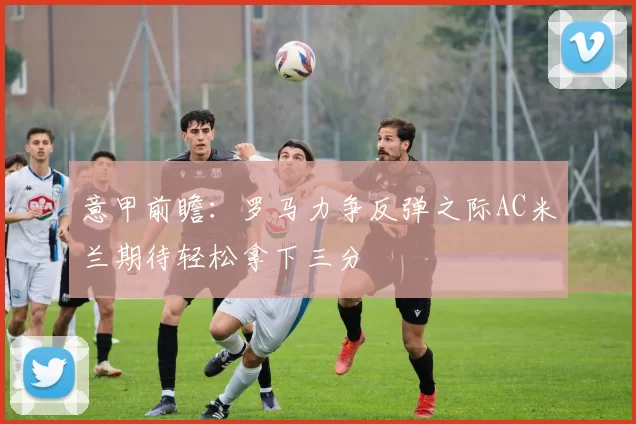 意甲前瞻：罗马力争反弹之际AC米兰期待轻松拿下三分
